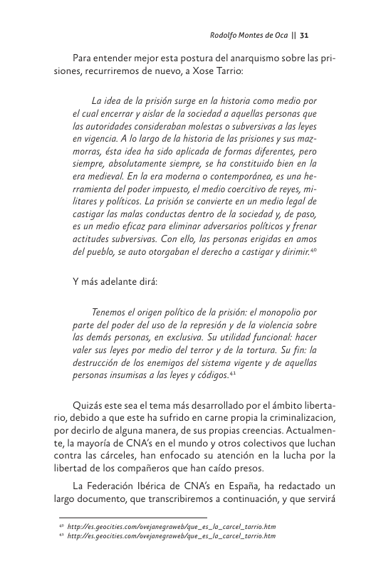 Rodolfo Montes de Oca | 31  Para entender mejor esta postura del anarquismo sobre las pri- siones, recurriremos de nuevo, a Xose Tarrio  La idea de la prisién surge en la historia como medio por el cual encerrar y aislar de la sociedad a aquellas personas que las autoridades consideraban molestas o subversivas a las leyes envigencia. A o largo de la historia de las prisiones y sus maz- morras, ésta idea ha sido aplicada de formas diferentes, pero siempre, absolutamente siempre, se ha constituido bien en la era medieval. En la era moderna o contempordnea, es una he- rramienta del poder impuesto, el medio coercitivo de reyes, mi- litares y pollticos. La prisidn se convierte en un medio Jegal de castigar las malas conductas dentro de la sociedad y, de paso, es un medio eficaz para eliminar adversarios politicos y frenar actitudes subversivas. Con ello, las personas erigidas en amos del pueblo, se auto otorgaban el derecho a castigar y dirimir**  Y més adelante diré  Tenemos el origen politico de la prisidn: el monopolio por parte del poder del uso de la represidn y de la violencia sobre las demds personas, en exclusiva. Su utilidad funcional: hacer valer sus leyes por medio del terror y de la tortura. Su fin: la destruccién de los enemigos del sistema vigente y de aquellas personas insumisas a los leyes y c6digos.+  Quizds este sea el tema mds desarrollado por el émbito liberta- tio, debido a que este ha sufrido en carne propiala criminalizacion, por decirlo de alguna manera, de sus propias creencias. Actualmen- te, la mayoria de CNAs en el mundo y otros colectivos que luchan contra las cérceles, han enfocado su atencién en la lucha por la libertad de los compaiieros que han caido presos.  La Federacién Ibérica de CNA’s en Espafia, ha redactado un largo documento, que transcribiremos a continuacién, y que servird  ey geocitiscom/ovejanegronsb/yue_ez_lo_carcel_sario hm = hetp s geacities com/oveansgraweb/qu.es_lo_carcel_torro 